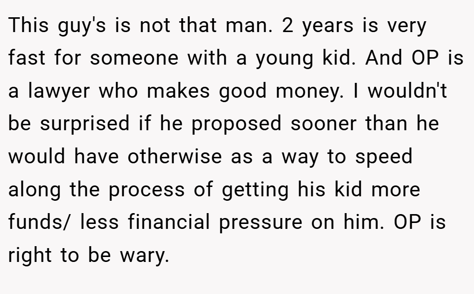This guy's is not that man. 2 years is very fast for someone with a young kid. And OP is a lawyer who makes good money. I wouldn't be surprised if he proposed sooner than he would have otherwise as a way to speed along the process of getting his kid more funds/ less financial pressure on him. OP is right to be wary.
