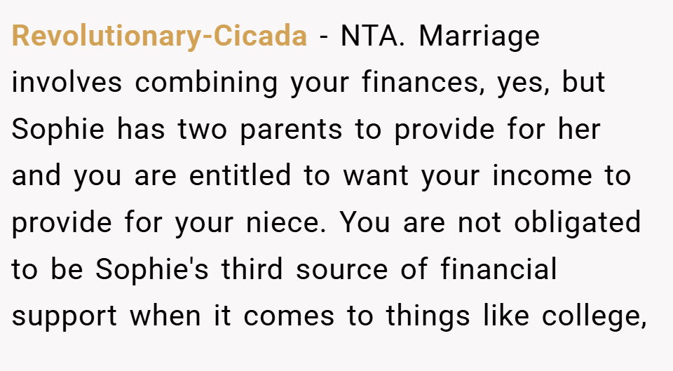 Revolutionary-Cicada − NTA. Marriage involves combining your finances, yes, but Sophie has two parents to provide for her and you are entitled to want your income to provide for your niece. You are not obligated to be Sophie's third source of financial support when it comes to things like college,