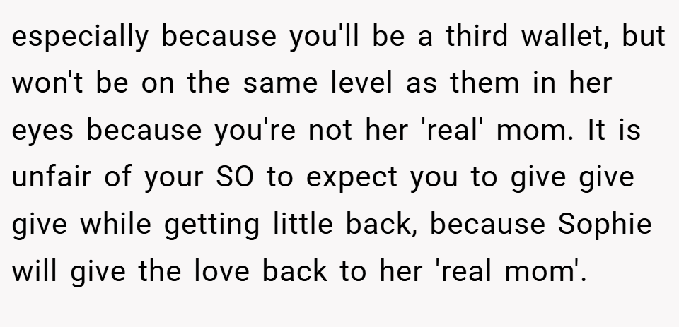especially because you'll be a third wallet, but won't be on the same level as them in her eyes because you're not her 'real' mom. It is unfair of your SO to expect you to give give give while getting little back, because Sophie will give the love back to her 'real mom'.