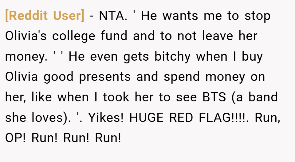 [Reddit User] − NTA. ' He wants me to stop Olivia's college fund and to not leave her money. ' ' He even gets bitchy when I buy Olivia good presents and spend money on her, like when I took her to see BTS (a band she loves). '. Yikes! HUGE RED FLAG!!!!. Run, OP! Run! Run! Run!