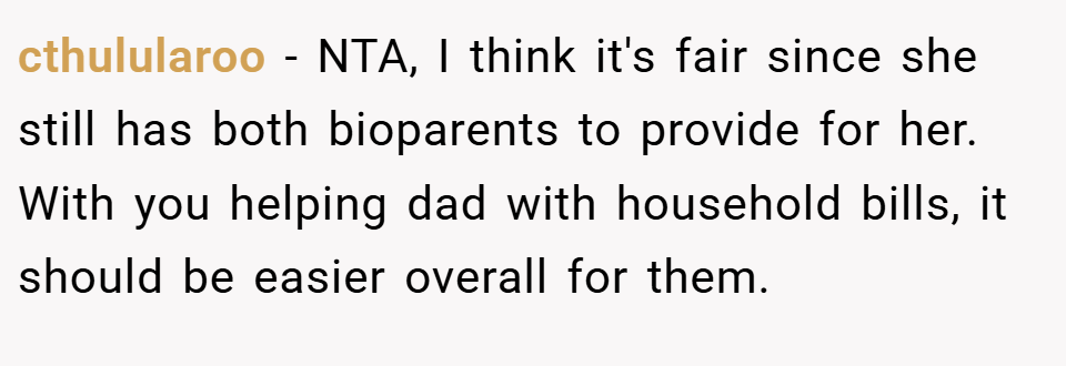 cthulularoo − NTA, I think it's fair since she still has both bioparents to provide for her. With you helping dad with household bills, it should be easier overall for them.