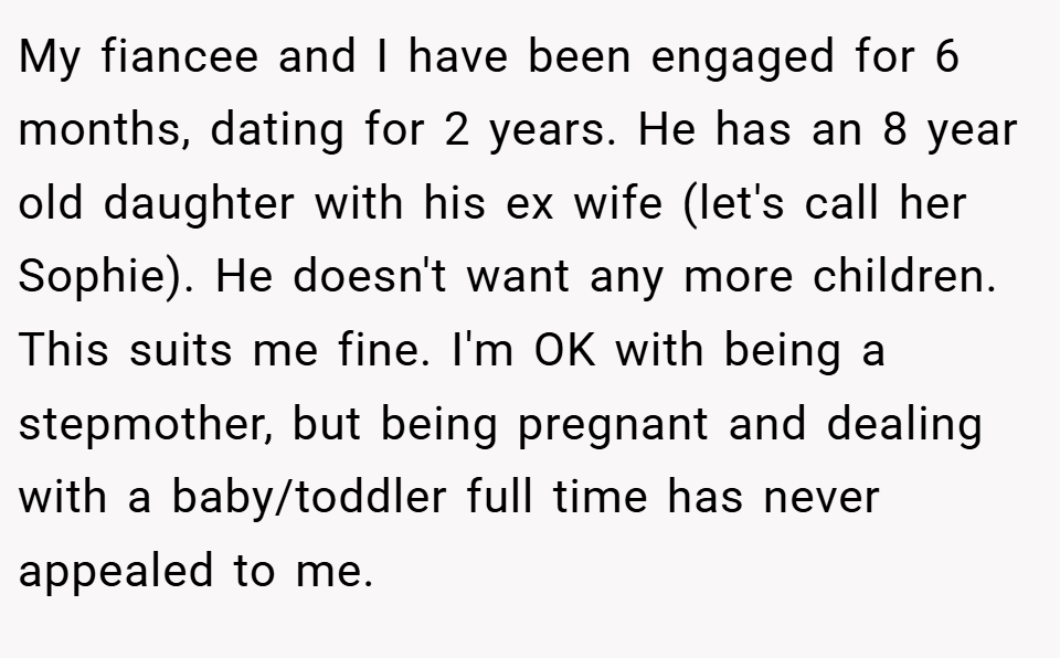 My fiancee and I have been engaged for 6 months, dating for 2 years. He has an 8 year old daughter with his ex wife (let's call her Sophie). He doesn't want any more children. This suits me fine. I'm OK with being a stepmother, but being pregnant and dealing with a baby/toddler full time has never appealed to me.