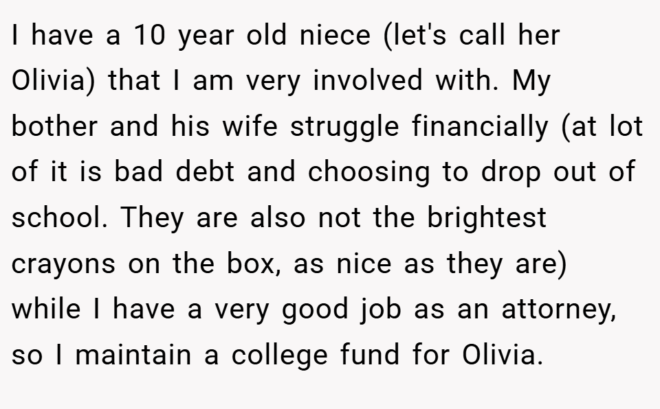 I have a 10 year old niece (let's call her Olivia) that I am very involved with. My bother and his wife struggle financially (at lot of it is bad debt and choosing to drop out of school. They are also not the brightest crayons on the box, as nice as they are) while I have a very good job as an attorney, so I maintain a college fund for Olivia.