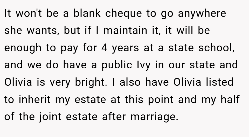 It won't be a blank cheque to go anywhere she wants, but if I maintain it, it will be enough to pay for 4 years at a state school, and we do have a public Ivy in our state and Olivia is very bright. I also have Olivia listed to inherit my estate at this point and my half of the joint estate after marriage.