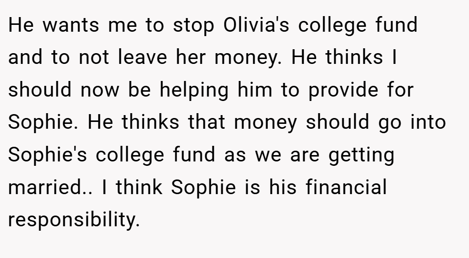 He wants me to stop Olivia's college fund and to not leave her money. He thinks I should now be helping him to provide for Sophie. He thinks that money should go into Sophie's college fund as we are getting married.. I think Sophie is his financial responsibility.