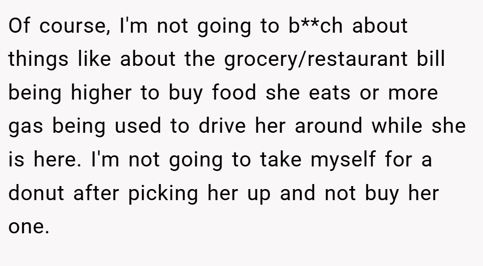 Of course, I'm not going to b**ch about things like about the grocery/restaurant bill being higher to buy food she eats or more gas being used to drive her around while she is here. I'm not going to take myself for a donut after picking her up and not buy her one.