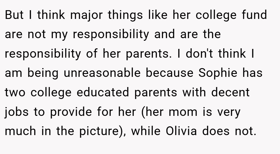 But I think major things like her college fund are not my responsibility and are the responsibility of her parents. I don't think I am being unreasonable because Sophie has two college educated parents with decent jobs to provide for her (her mom is very much in the picture), while Olivia does not.