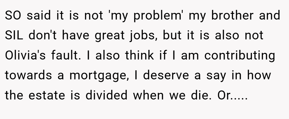 SO said it is not 'my problem' my brother and SIL don't have great jobs, but it is also not Olivia's fault. I also think if I am contributing towards a mortgage, I deserve a say in how the estate is divided when we die. Or.....