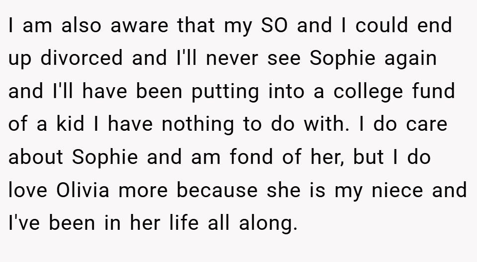 I am also aware that my SO and I could end up divorced and I'll never see Sophie again and I'll have been putting into a college fund of a kid I have nothing to do with. I do care about Sophie and am fond of her, but I do love Olivia more because she is my niece and I've been in her life all along.