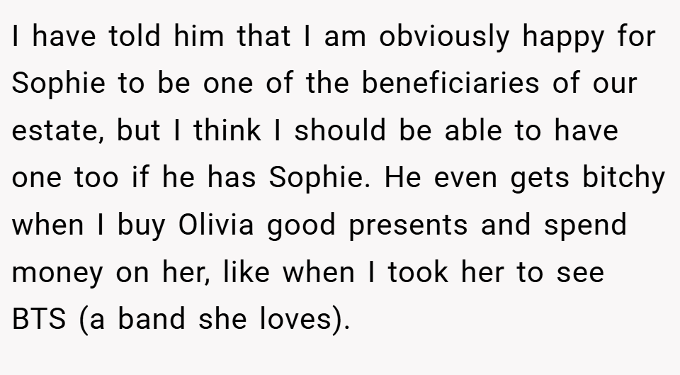 I have told him that I am obviously happy for Sophie to be one of the beneficiaries of our estate, but I think I should be able to have one too if he has Sophie. He even gets bitchy when I buy Olivia good presents and spend money on her, like when I took her to see BTS (a band she loves).