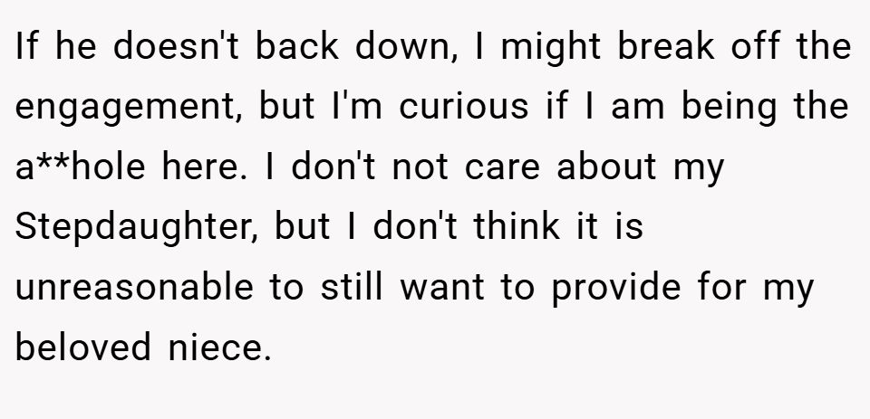 If he doesn't back down, I might break off the engagement, but I'm curious if I am being the a**hole here. I don't not care about my Stepdaughter, but I don't think it is unreasonable to still want to provide for my beloved niece.