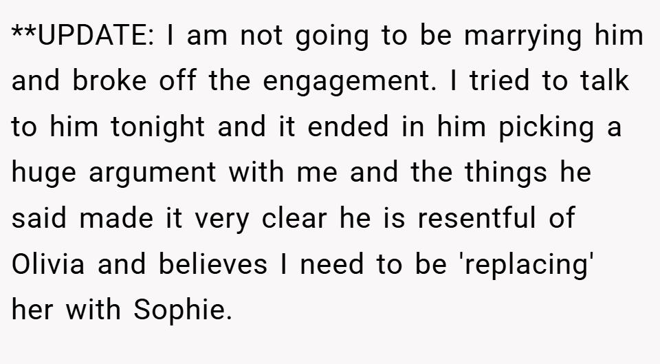 **UPDATE: I am not going to be marrying him and broke off the engagement. I tried to talk to him tonight and it ended in him picking a huge argument with me and the things he said made it very clear he is resentful of Olivia and believes I need to be 'replacing' her with Sophie.