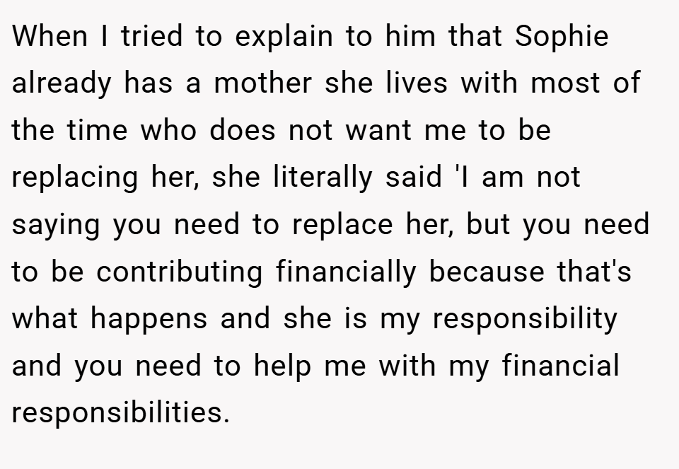 When I tried to explain to him that Sophie already has a mother she lives with most of the time who does not want me to be replacing her, she literally said 'I am not saying you need to replace her, but you need to be contributing financially because that's what happens and she is my responsibility and you need to help me with my financial responsibilities.