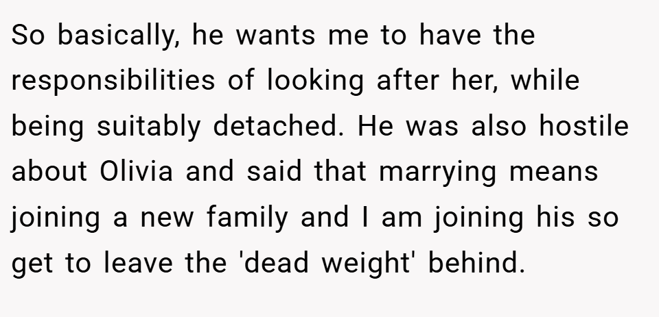 So basically, he wants me to have the responsibilities of looking after her, while being suitably detached. He was also hostile about Olivia and said that marrying means joining a new family and I am joining his so get to leave the 'dead weight' behind.