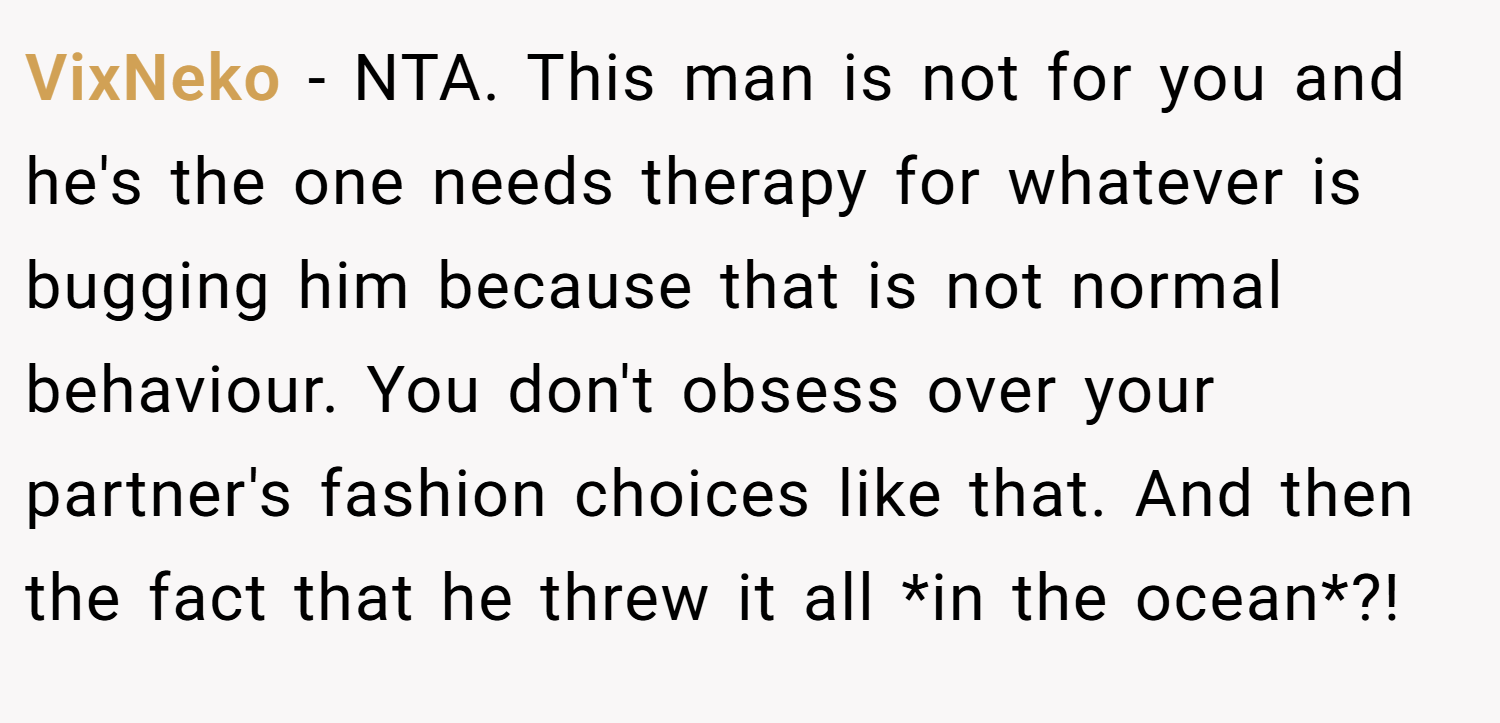 VixNeko − NTA. This man is not for you and he's the one needs therapy for whatever is bugging him because that is not normal behaviour. You don't obsess over your partner's fashion choices like that. And then the fact that he threw it all *in the ocean*?!