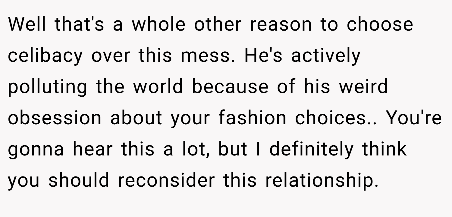 Well that's a whole other reason to choose celibacy over this mess. He's actively polluting the world because of his weird obsession about your fashion choices.. You're gonna hear this a lot, but I definitely think you should reconsider this relationship.