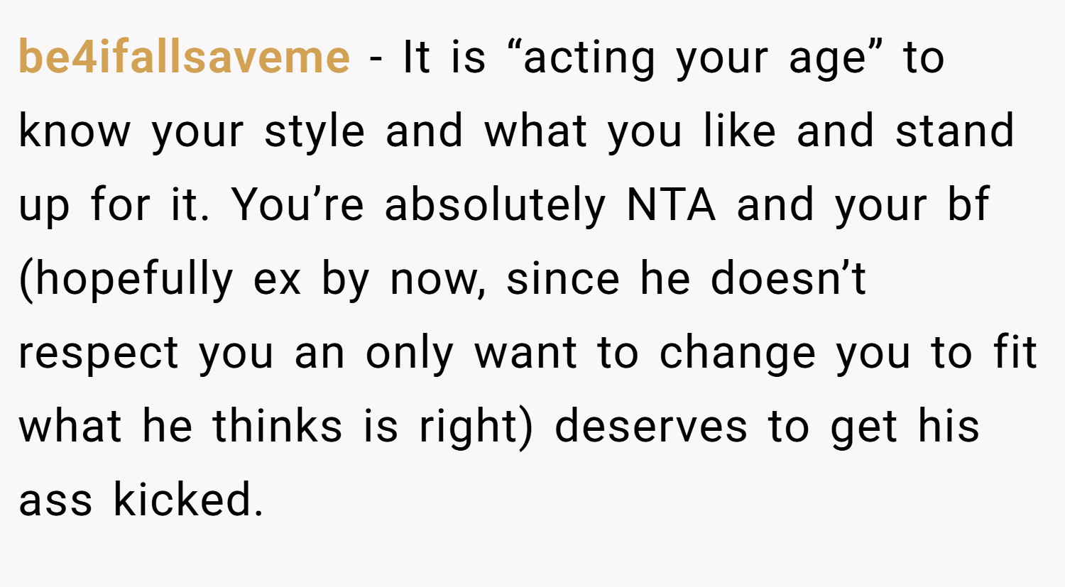 be4ifallsaveme − It is “acting your age” to know your style and what you like and stand up for it. You’re absolutely NTA and your bf (hopefully ex by now, since he doesn’t respect you an only want to change you to fit what he thinks is right) deserves to get his ass kicked.