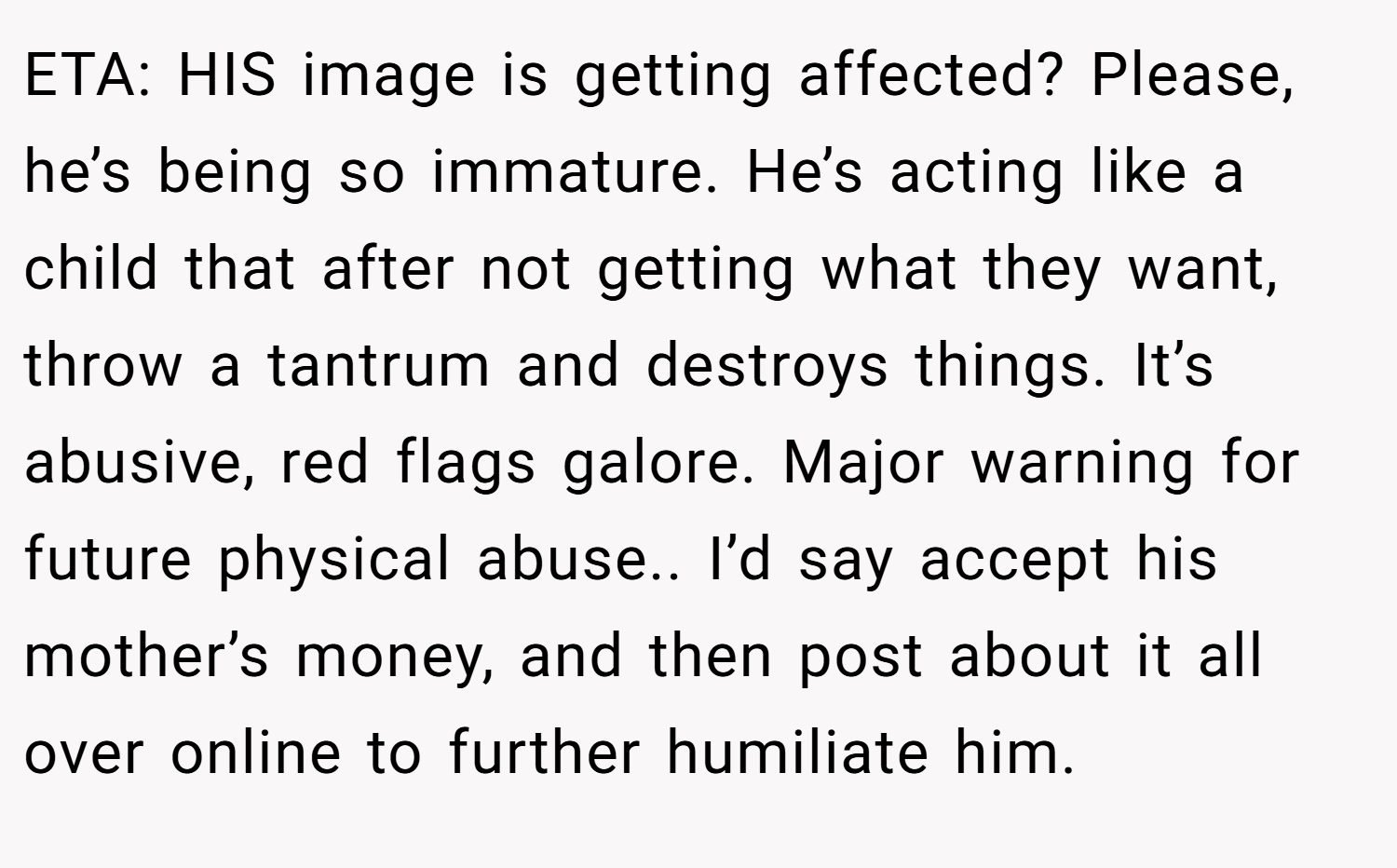 ETA: HIS image is getting affected? Please, he’s being so immature. He’s acting like a child that after not getting what they want, throw a tantrum and destroys things. It’s abusive, red flags galore. Major warning for future physical abuse.. I’d say accept his mother’s money, and then post about it all over online to further humiliate him.