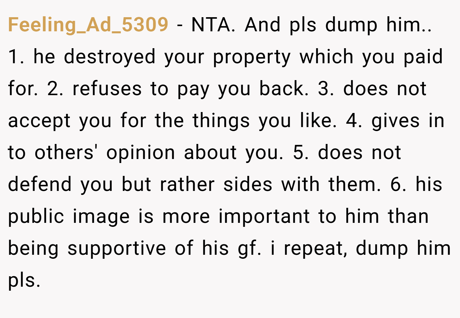 Feeling_Ad_5309 − NTA. And pls dump him.. 1. he destroyed your property which you paid for. 2. refuses to pay you back. 3. does not accept you for the things you like. 4. gives in to others' opinion about you. 5. does not defend you but rather sides with them. 6. his public image is more important to him than being supportive of his gf. i repeat, dump him pls.