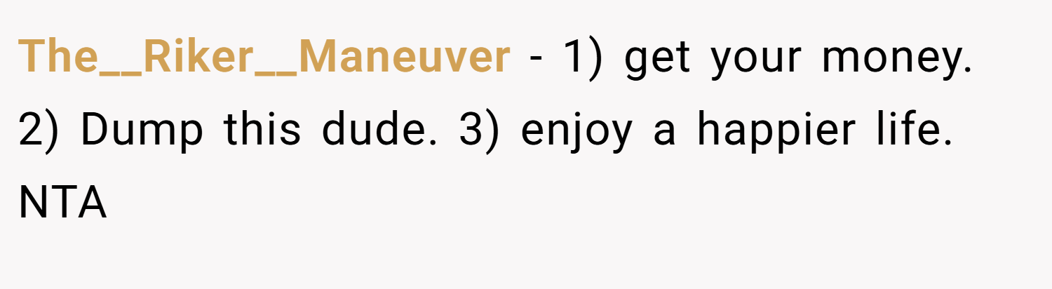 The__Riker__Maneuver − 1) get your money. 2) Dump this dude. 3) enjoy a happier life. NTA