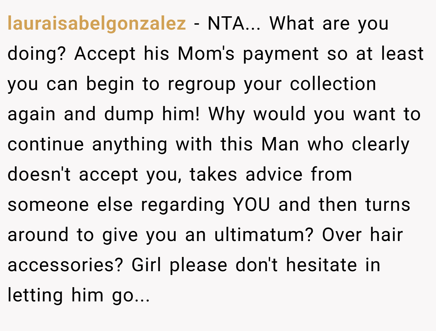 lauraisabelgonzalez − NTA... What are you doing? Accept his Mom's payment so at least you can begin to regroup your collection again and dump him! Why would you want to continue anything with this Man who clearly doesn't accept you, takes advice from someone else regarding YOU and then turns around to give you an ultimatum? Over hair accessories? Girl please don't hesitate in letting him go...