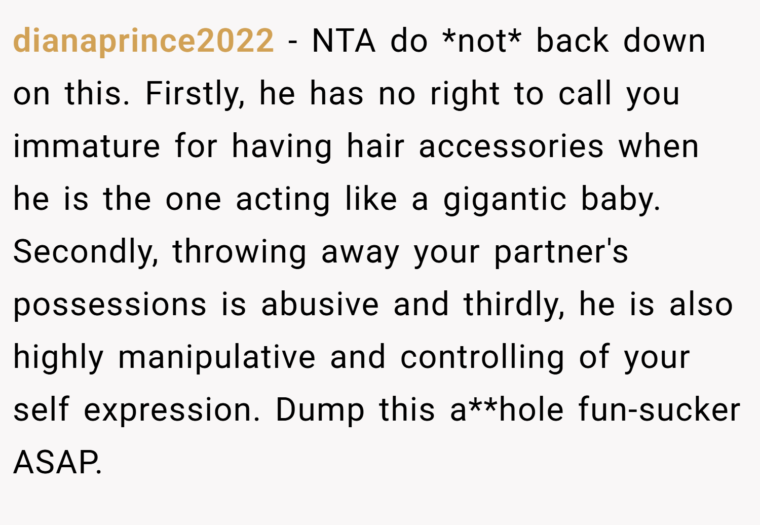 dianaprince2022 − NTA do *not* back down on this. Firstly, he has no right to call you immature for having hair accessories when he is the one acting like a gigantic baby. Secondly, throwing away your partner's possessions is abusive and thirdly, he is also highly manipulative and controlling of your self expression. Dump this a**hole fun-sucker ASAP.