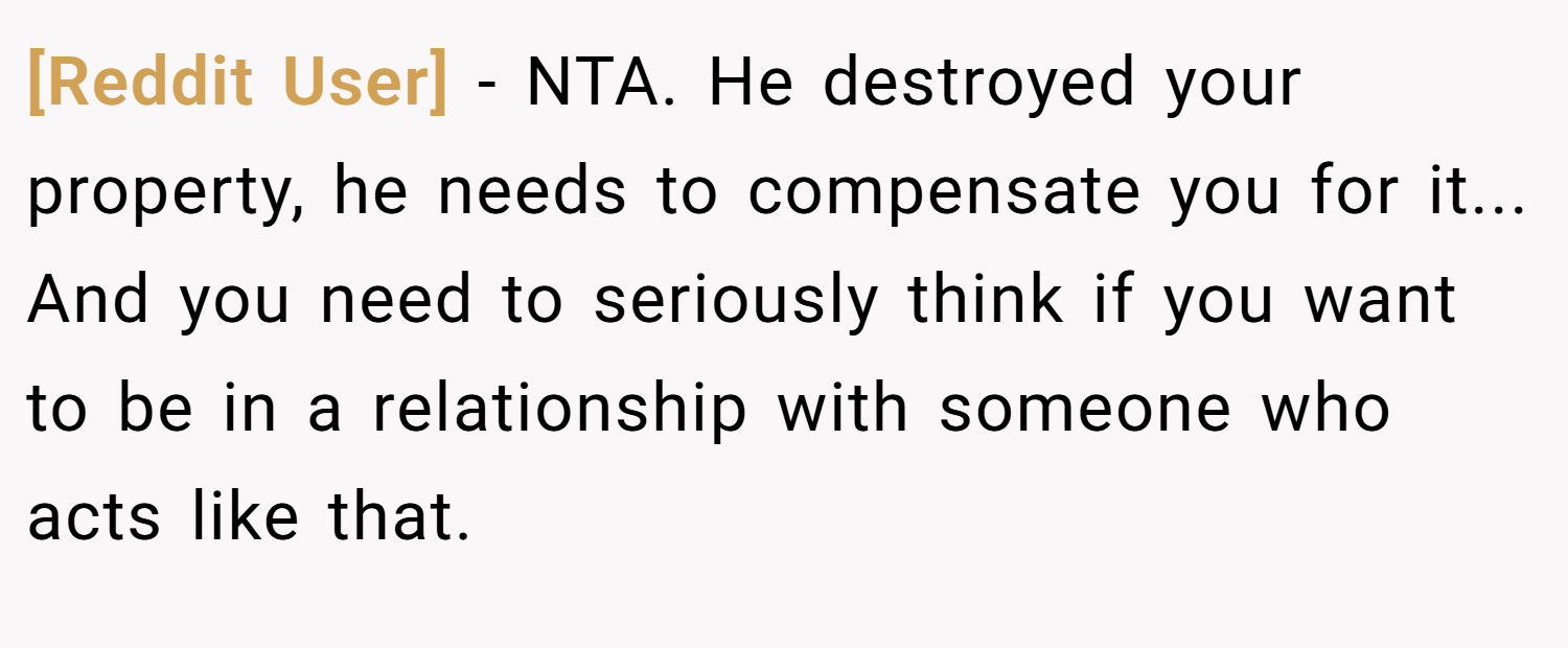 [Reddit User] − NTA. He destroyed your property, he needs to compensate you for it... And you need to seriously think if you want to be in a relationship with someone who acts like that.