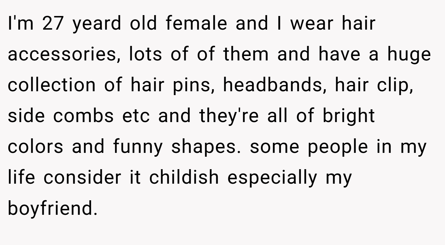 I'm 27 yeard old female and I wear hair accessories, lots of of them and have a huge collection of hair pins, headbands, hair clip, side combs etc and they're all of bright colors and funny shapes. some people in my life consider it childish especially my boyfriend.