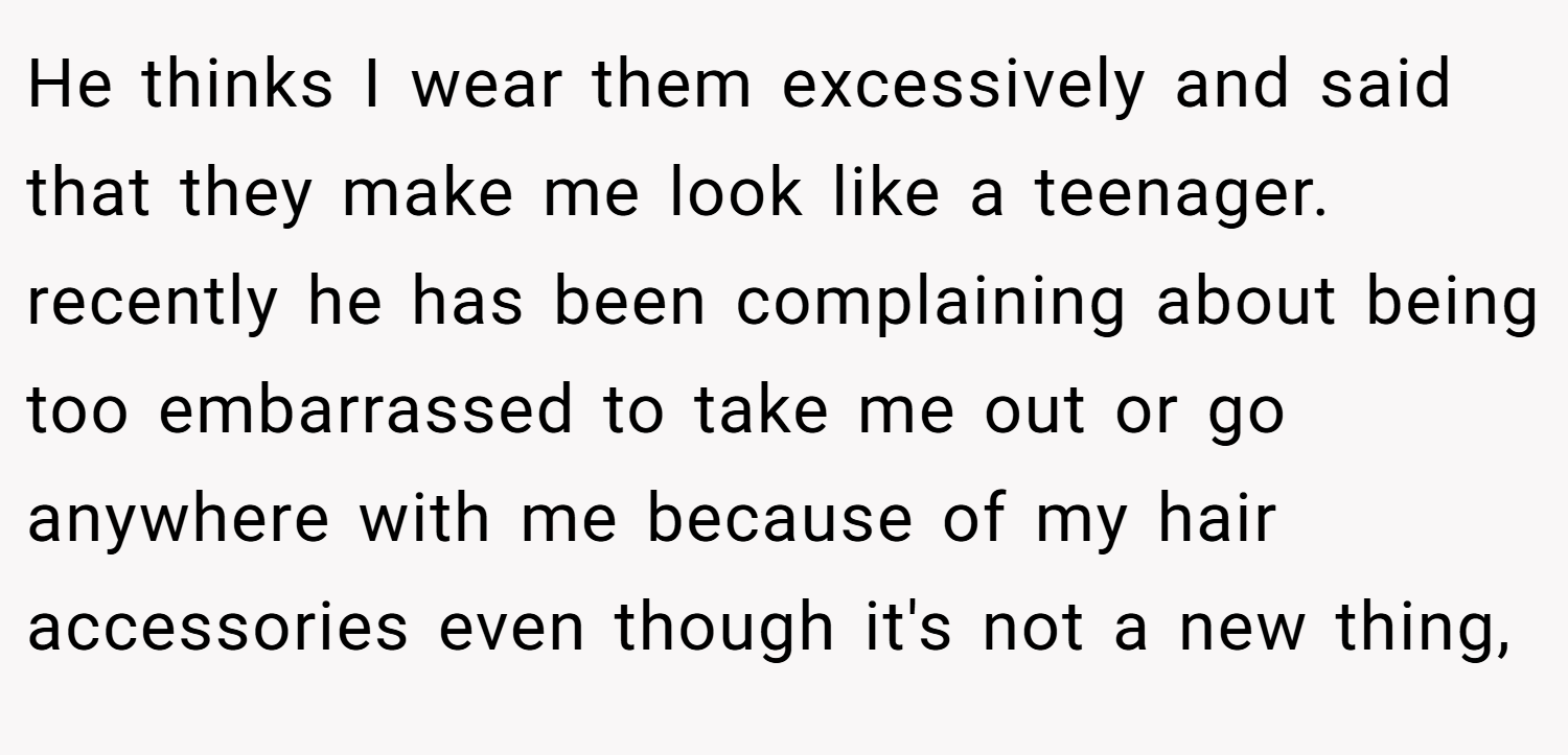 He thinks I wear them excessively and said that they make me look like a teenager. recently he has been complaining about being too embarrassed to take me out or go anywhere with me because of my hair accessories even though it's not a new thing,