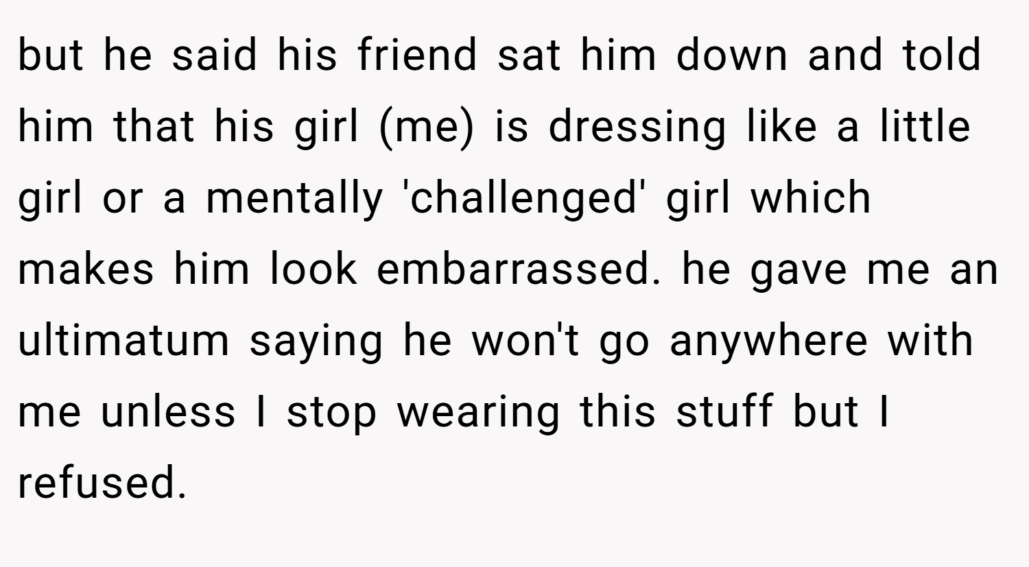 but he said his friend sat him down and told him that his girl (me) is dressing like a little girl or a mentally 'challenged' girl which makes him look embarrassed. he gave me an ultimatum saying he won't go anywhere with me unless I stop wearing this stuff but I refused.