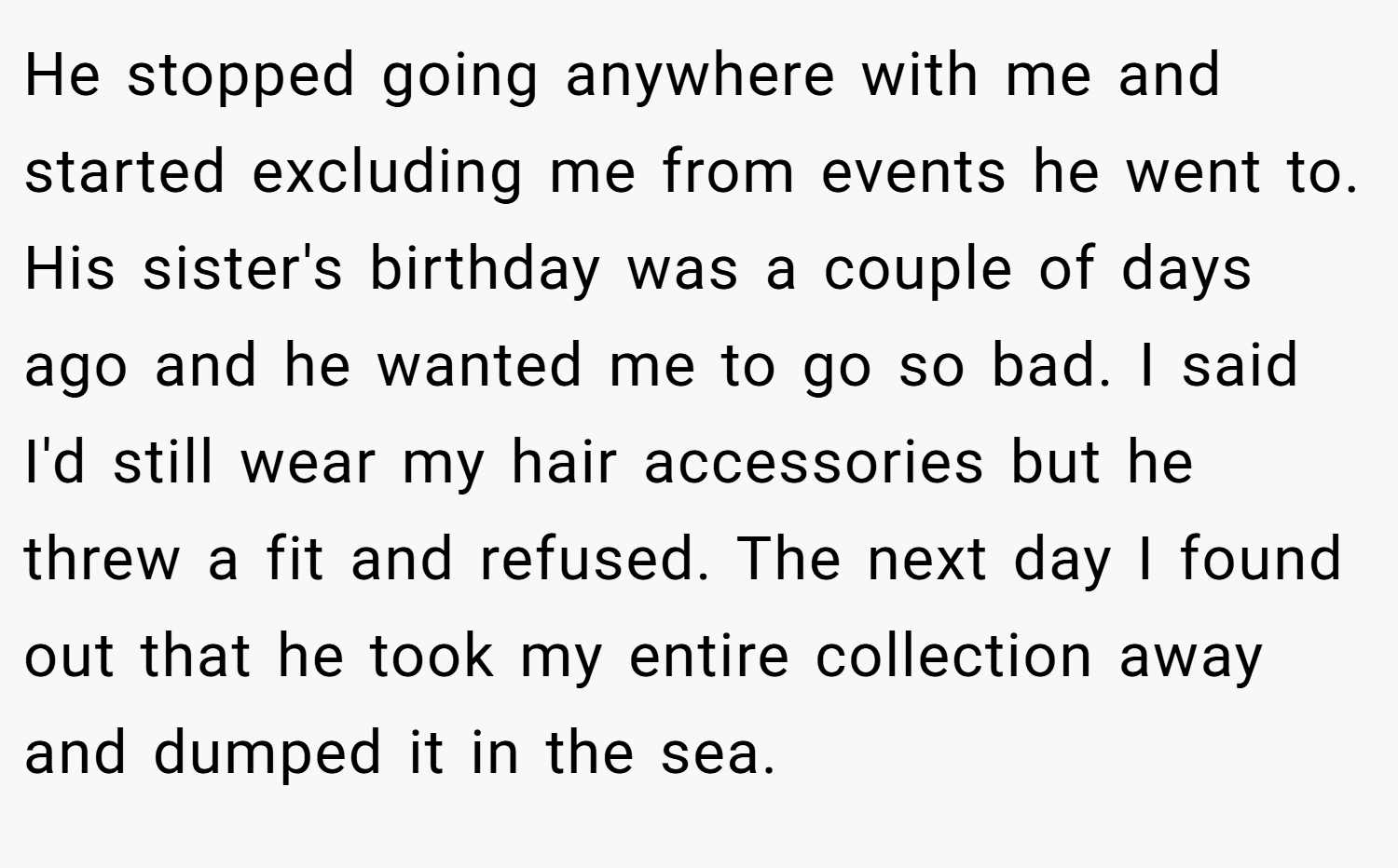 He stopped going anywhere with me and started excluding me from events he went to. His sister's birthday was a couple of days ago and he wanted me to go so bad. I said I'd still wear my hair accessories but he threw a fit and refused. The next day I found out that he took my entire collection away and dumped it in the sea.