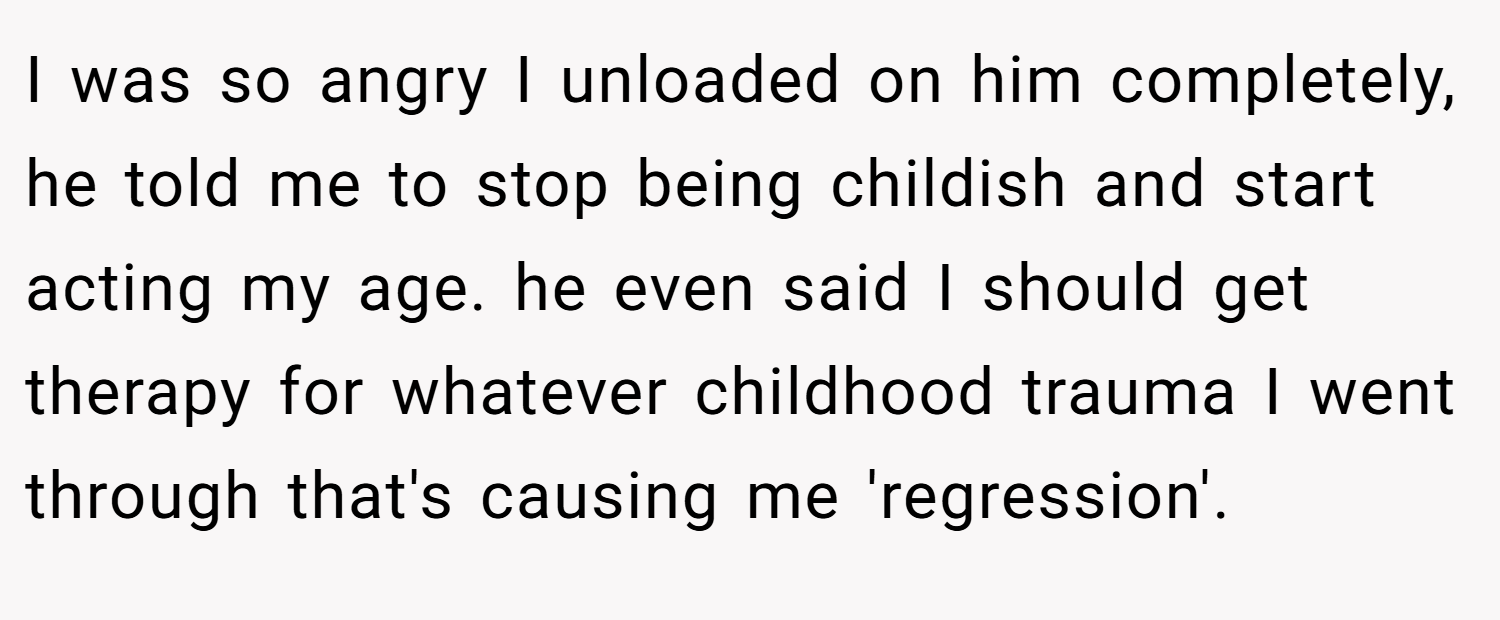 I was so angry I unloaded on him completely, he told me to stop being childish and start acting my age. he even said I should get therapy for whatever childhood trauma I went through that's causing me 'regression'.
