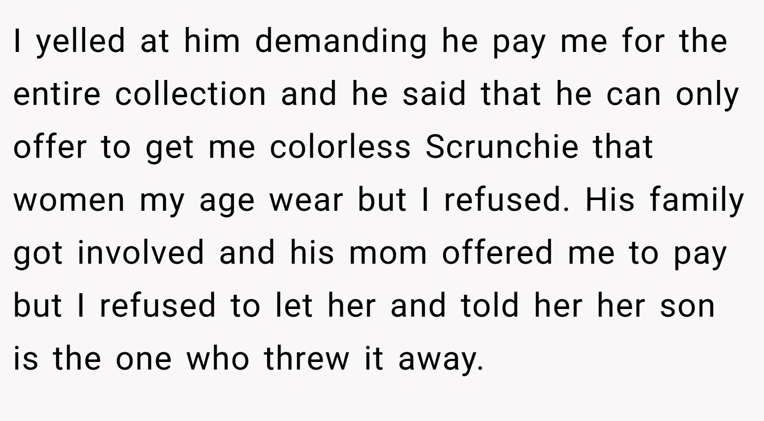 I yelled at him demanding he pay me for the entire collection and he said that he can only offer to get me colorless Scrunchie that women my age wear but I refused. His family got involved and his mom offered me to pay but I refused to let her and told her her son is the one who threw it away.