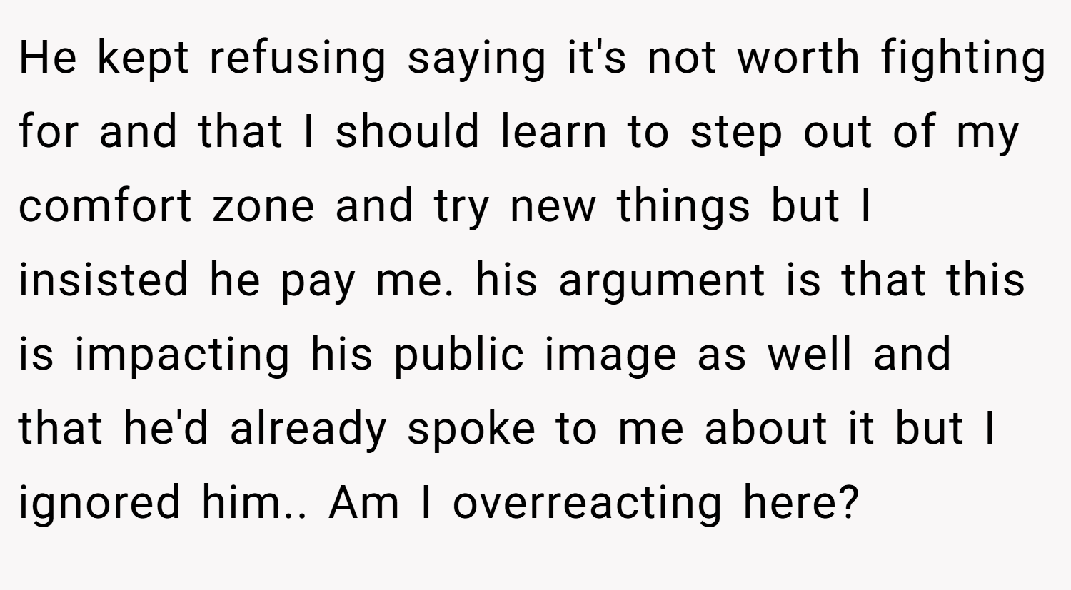 He kept refusing saying it's not worth fighting for and that I should learn to step out of my comfort zone and try new things but I insisted he pay me. his argument is that this is impacting his public image as well and that he'd already spoke to me about it but I ignored him.. Am I overreacting here?
