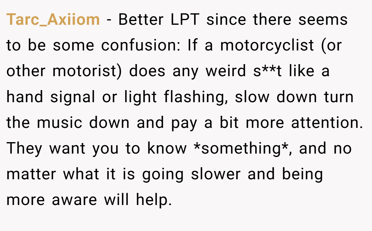 Tarc_Axiiom − Better LPT since there seems to be some confusion: If a motorcyclist (or other motorist) does any weird s**t like a hand signal or light flashing, slow down turn the music down and pay a bit more attention. They want you to know *something*, and no matter what it is going slower and being more aware will help.