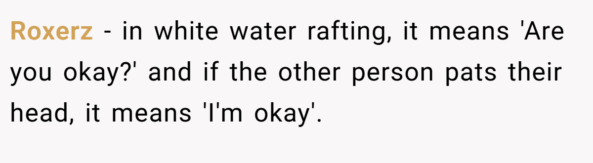 Roxerz − in white water rafting, it means 'Are you okay?' and if the other person pats their head, it means 'I'm okay'.