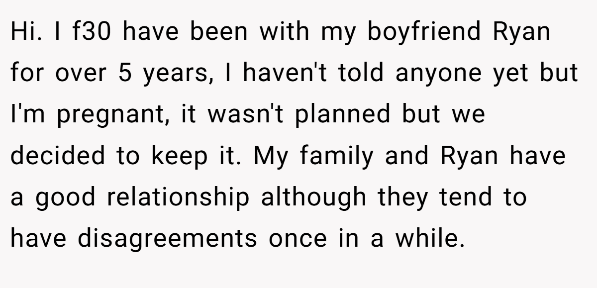 Hi. I f30 have been with my boyfriend Ryan for over 5 years, I haven't told anyone yet but I'm pregnant, it wasn't planned but we decided to keep it. My family and Ryan have a good relationship although they tend to have disagreements once in a while.