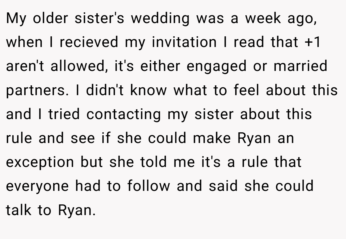 My older sister's wedding was a week ago, when I recieved my invitation I read that +1 aren't allowed, it's either engaged or married partners. I didn't know what to feel about this and I tried contacting my sister about this rule and see if she could make Ryan an exception but she told me it's a rule that everyone had to follow and said she could talk to Ryan.