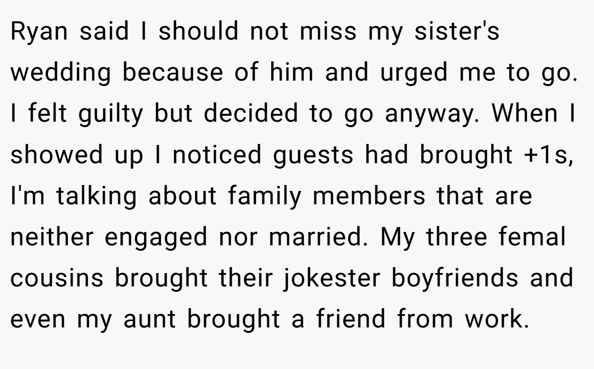 Ryan said I should not miss my sister's wedding because of him and urged me to go. I felt guilty but decided to go anyway. When I showed up I noticed guests had brought +1s, I'm talking about family members that are neither engaged nor married. My three femal cousins brought their jokester boyfriends and even my aunt brought a friend from work.