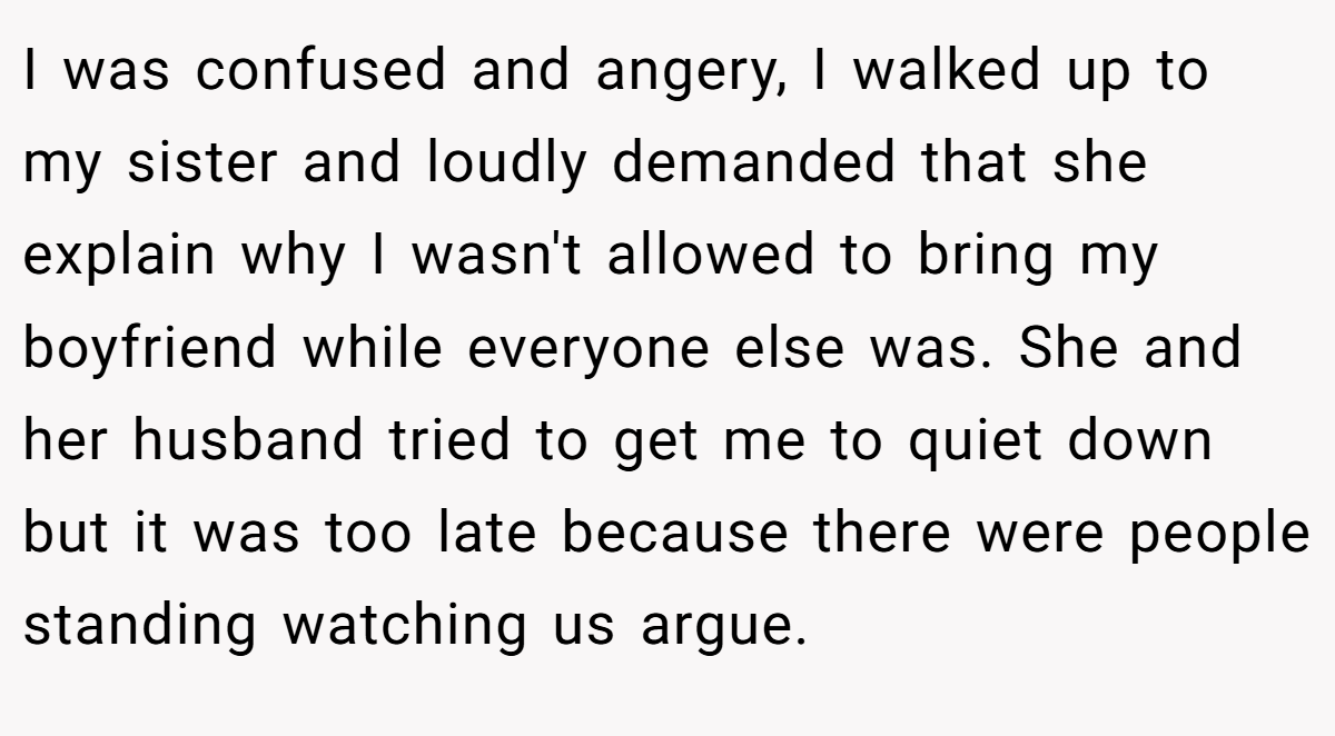 I was confused and angery, I walked up to my sister and loudly demanded that she explain why I wasn't allowed to bring my boyfriend while everyone else was. She and her husband tried to get me to quiet down but it was too late because there were people standing watching us argue.