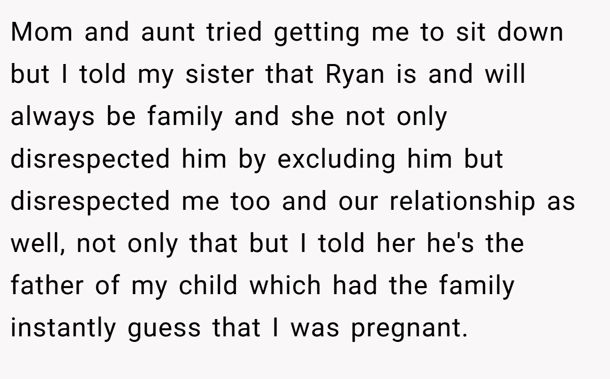 Mom and aunt tried getting me to sit down but I told my sister that Ryan is and will always be family and she not only disrespected him by excluding him but disrespected me too and our relationship as well, not only that but I told her he's the father of my child which had the family instantly guess that I was pregnant.