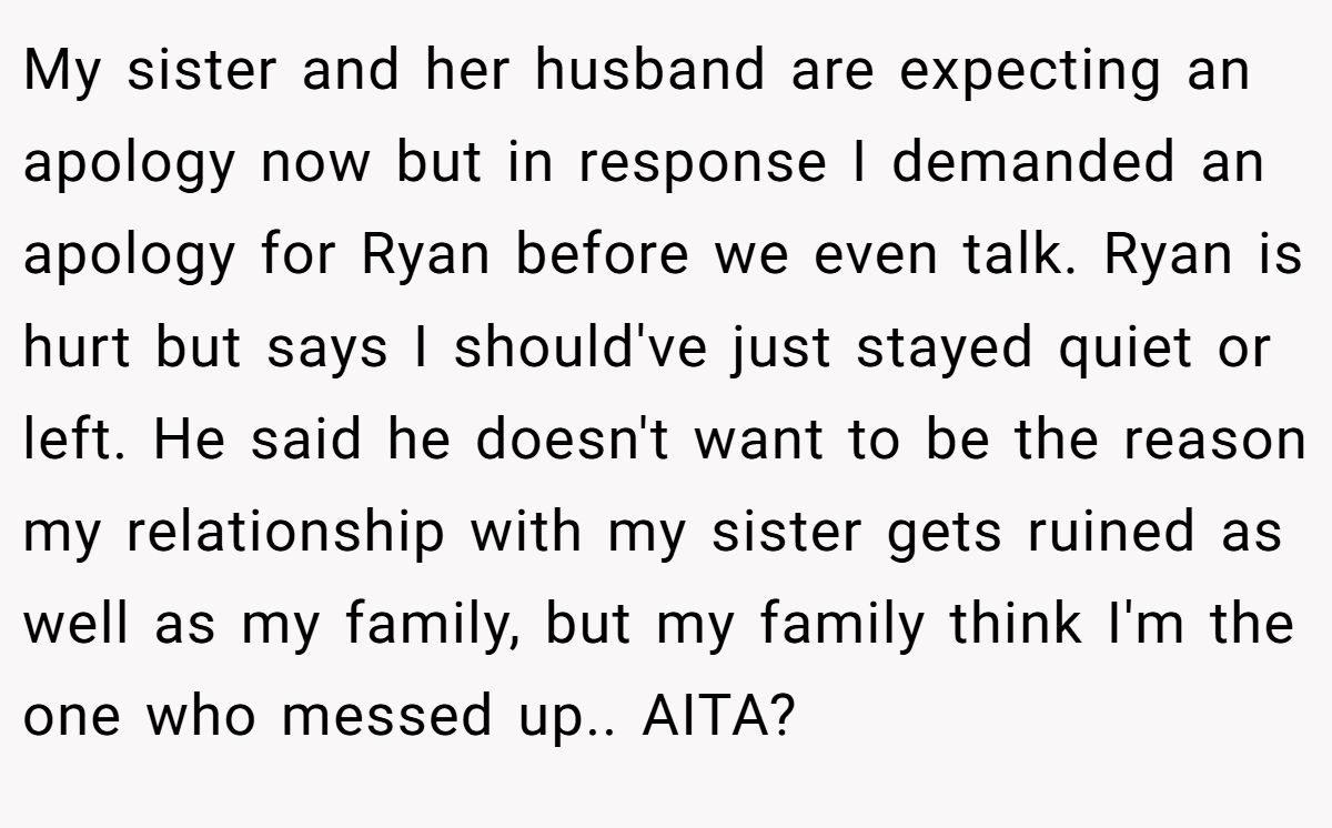 My sister and her husband are expecting an apology now but in response I demanded an apology for Ryan before we even talk. Ryan is hurt but says I should've just stayed quiet or left. He said he doesn't want to be the reason my relationship with my sister gets ruined as well as my family, but my family think I'm the one who messed up.. AITA?