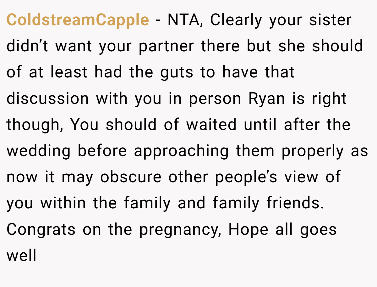 ColdstreamCapple − NTA, Clearly your sister didn’t want your partner there but she should of at least had the guts to have that discussion with you in person Ryan is right though, You should of waited until after the wedding before approaching them properly as now it may obscure other people’s view of you within the family and family friends. Congrats on the pregnancy, Hope all goes well