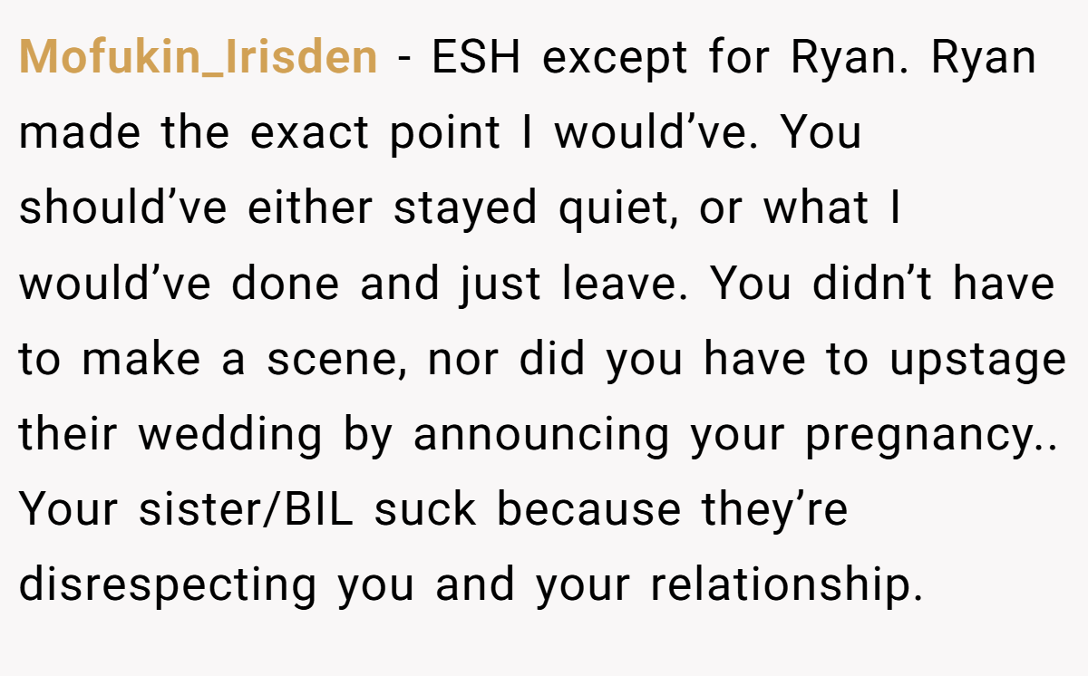Mofukin_Irisden − ESH except for Ryan. Ryan made the exact point I would’ve. You should’ve either stayed quiet, or what I would’ve done and just leave. You didn’t have to make a scene, nor did you have to upstage their wedding by announcing your pregnancy.. Your sister/BIL suck because they’re disrespecting you and your relationship.