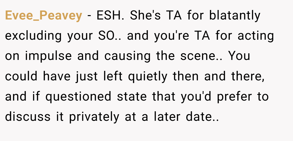 Evee_Peavey − ESH. She's TA for blatantly excluding your SO.. and you're TA for acting on impulse and causing the scene.. You could have just left quietly then and there, and if questioned state that you'd prefer to discuss it privately at a later date..
