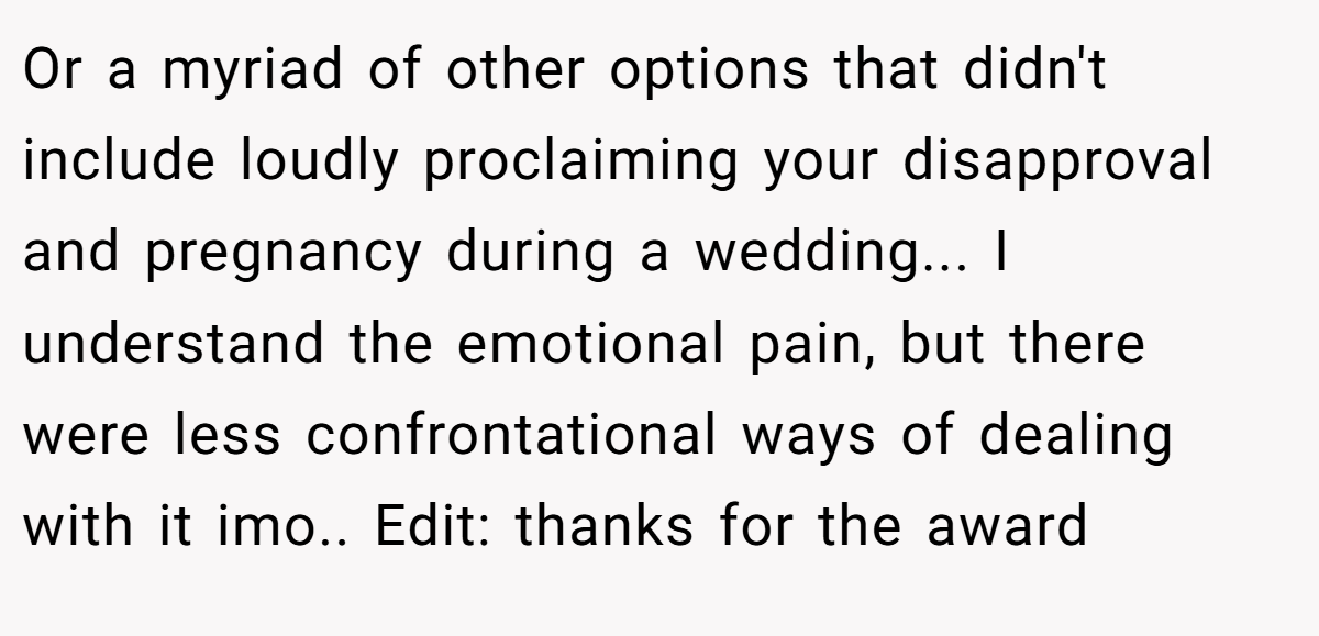 Or a myriad of other options that didn't include loudly proclaiming your disapproval and pregnancy during a wedding... I understand the emotional pain, but there were less confrontational ways of dealing with it imo.. Edit: thanks for the award