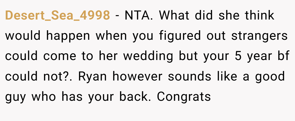 Desert_Sea_4998 − NTA. What did she think would happen when you figured out strangers could come to her wedding but your 5 year bf could not?. Ryan however sounds like a good guy who has your back. Congrats