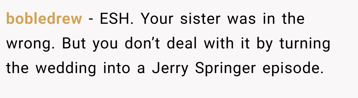 bobledrew − ESH. Your sister was in the wrong. But you don’t deal with it by turning the wedding into a Jerry Springer episode.
