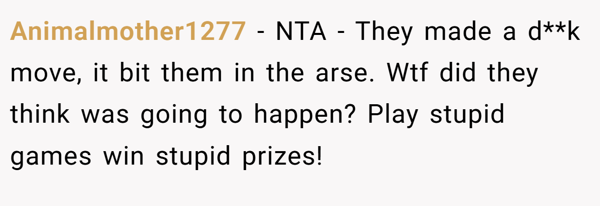 Animalmother1277 − NTA - They made a d**k move, it bit them in the arse. Wtf did they think was going to happen? Play stupid games win stupid prizes!