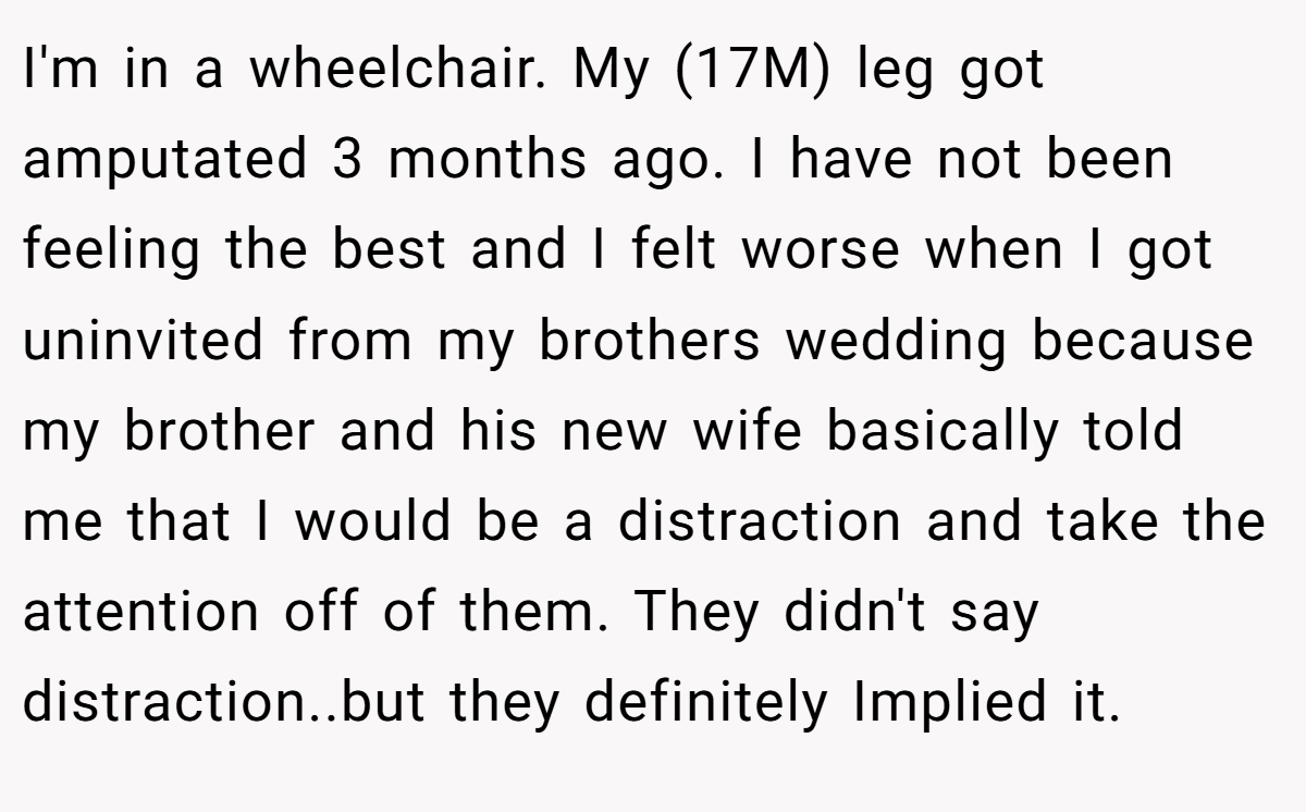 I'm in a wheelchair. My (17M) leg got amputated 3 months ago. I have not been feeling the best and I felt worse when I got uninvited from my brothers wedding because my brother and his new wife basically told me that I would be a distraction and take the attention off of them. They didn't say distraction..but they definitely Implied it.
